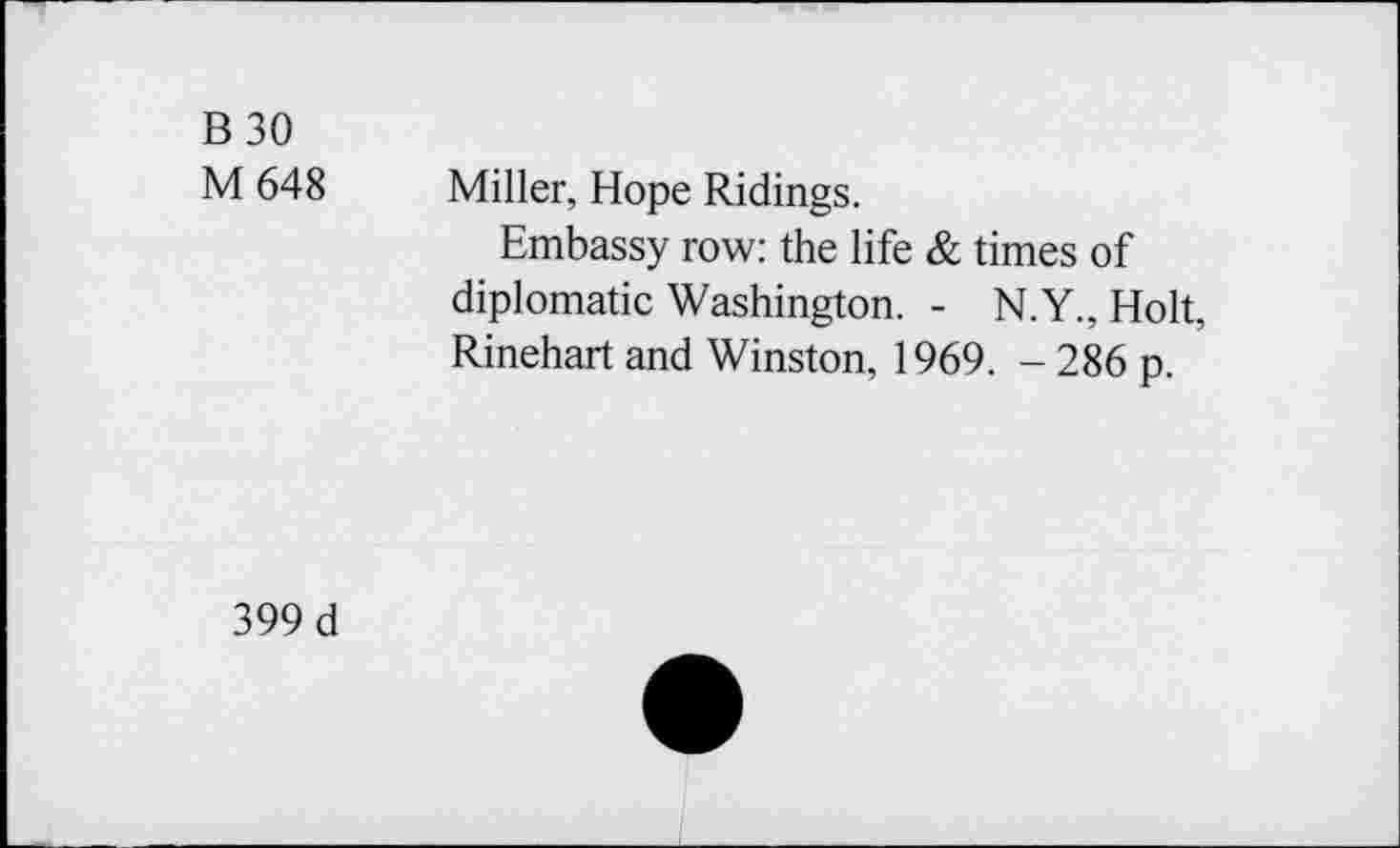 ﻿B30
M 648
Miller, Hope Ridings.
Embassy row: the life & times of diplomatic Washington. - N.Y., Holt, Rinehart and Winston, 1969. - 286 p.
399 d